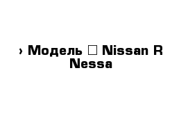  › Модель ­ Nissan R Nessa